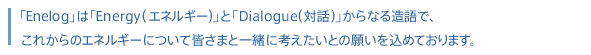 「Enelog」は「Energy（エネルギー）」と「Dialog（対話）」からなる造語で、これからのエネルギーについて皆さまと一緒に考えたいとの願いを込めております。