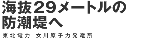 海抜29 メートルの防潮堤へ 東北電力 女川原子力発電所