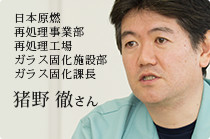 日本原燃　再処理事業部　再処理工場　ガラス固化施設部　ガラス固化課長 猪野 徹 さん