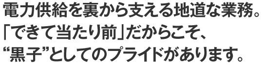 電力供給を裏から支える地道な業務。「できて当たり前」だからこそ、“黒子”としてのプライドがあります。