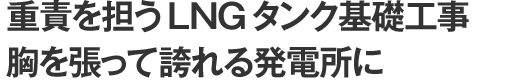 重責を担うLNGタンク基礎工事　胸を張って誇れる発電所に