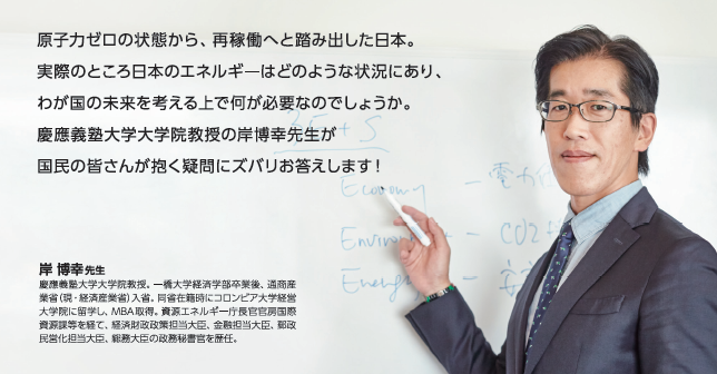 原子力ゼロの状態から、再稼働へと踏み出した日本。実際のところ日本のエネルギーはどのような状況にあり、わが国の未来を考える上で何が必要なのでしょうか。慶応義塾大学大学院教授の岸博幸先生が国民の皆さんが抱く疑問にズバリお答えします！ 岸 博幸先生 慶応義塾大学大学院教授。一橋大学経済学部卒業後、通商産業省(現・経済産業省)入省。同省在籍時にコロンビア大学経営大学院に留学し、MBA取得。資源エネルギー庁長官官房国際資源課等を経て、経済財政政策担当大臣、金融担当大臣、郵政民営化担当大臣、総務大臣の政務秘書官を歴任。