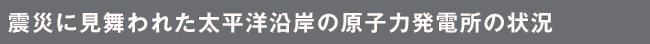 震災に見舞われた太平洋沿岸の原子力発電所の状況