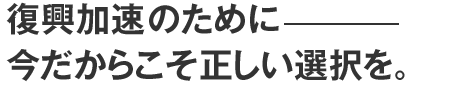 復興加速のために今だからこそ正しい選択を。