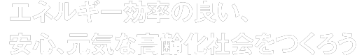 エネルギー効率の良い、安心、元気な高齢化社会をつくろう