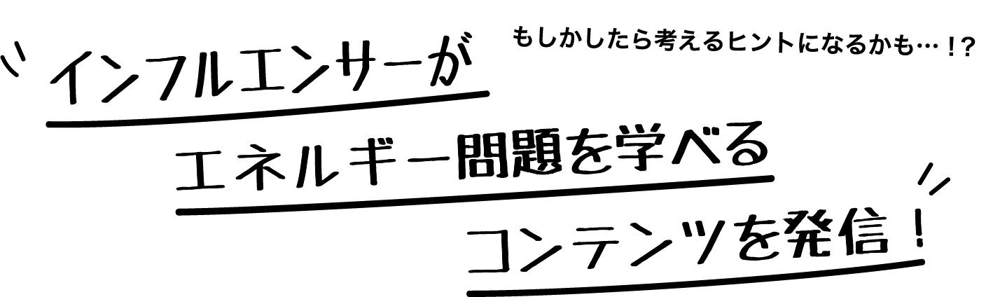 もしかしたら考えるヒントになるかも…！？インフルエンサーがエネルギー問題を学べるコンテンツを発信！