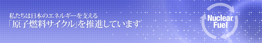私たちは日本のエネルギーを支える原子燃料サイクルを推進しています