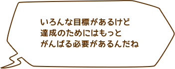 いろんな目標があるけど 達成のためにはもっとがんばる必要があるんだね