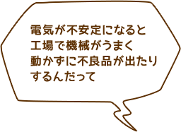 電気が不安定になると工場で機械がうまく動かずに不良品が出たりするんだって