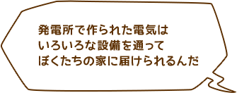 発電所で作られた電気はいろいろな設備を通ってぼくたちの家に届けられるんだ
