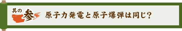 其の参 原子力発電と原子爆弾は同じ？