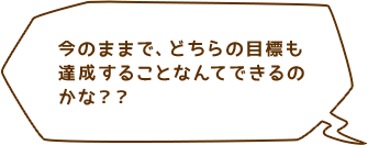 今のままで、どちらの目標も達成することなんてできるのかな？？