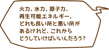 火力、水力、原子力、再生可能エネルギー、どれも良い所と悪い所があるけれど、これからどうしていけばいいんだろう？