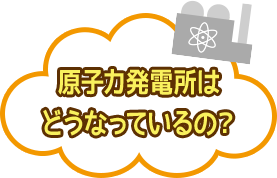 原子力発電所はどうなっているの？