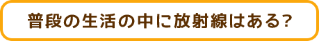 普段の生活の中に放射線はある？