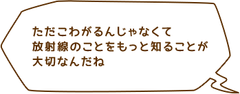 ただこわがるんじゃなくて放射線のことをもっと知ることが大切なんだね