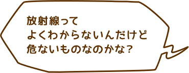 放射線ってよくわからないんだけど危ないものなのかな？