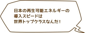 日本の再生可能エネルギーの導入スピードは世界トップクラスなんだ！