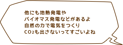 他にも地熱発電やバイオマス発電などがあるよ自然の力で電気をつくりCO2も出さないってすごいよね