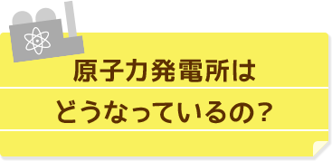 原子力発電所はどうなっているの？