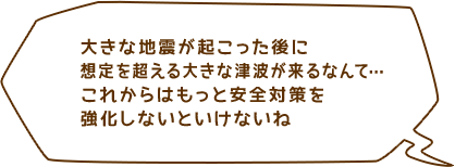 大きな地震が起こった後に想定を超える大きな津波が来るなんて…これからはもっと安全対策を強化しないといけないね