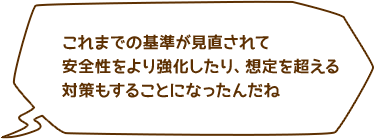 これまでの基準が見直されて安全性をより強化したり、想定を超える対策もすることになったんだね