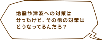 地震や津波への対策は分ったけど、その他の対策はどうなってるんだろ？