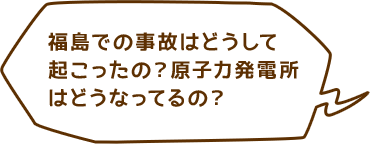 福島での事故はどうして起こったの？原子力発電所はどうなってるの？