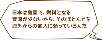 日本は島国で、燃料となる資源が少ないから、そのほとんどを海外からの輸入に頼っているんだ