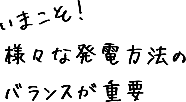 いまこそ！さまざまな発電方法のバランスが重要