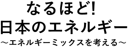 なるほど！日本のエネルギー ～エネルギーミックスを考える～