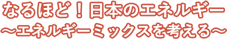 なるほど！日本のエネルギー～エネルギーミックスを考える～