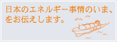 日本のエネルギー事情のいま、をお伝えします。