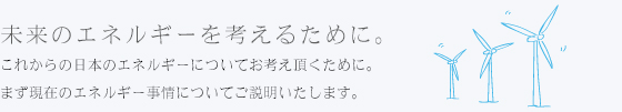 未来のエネルギーを考えるために。